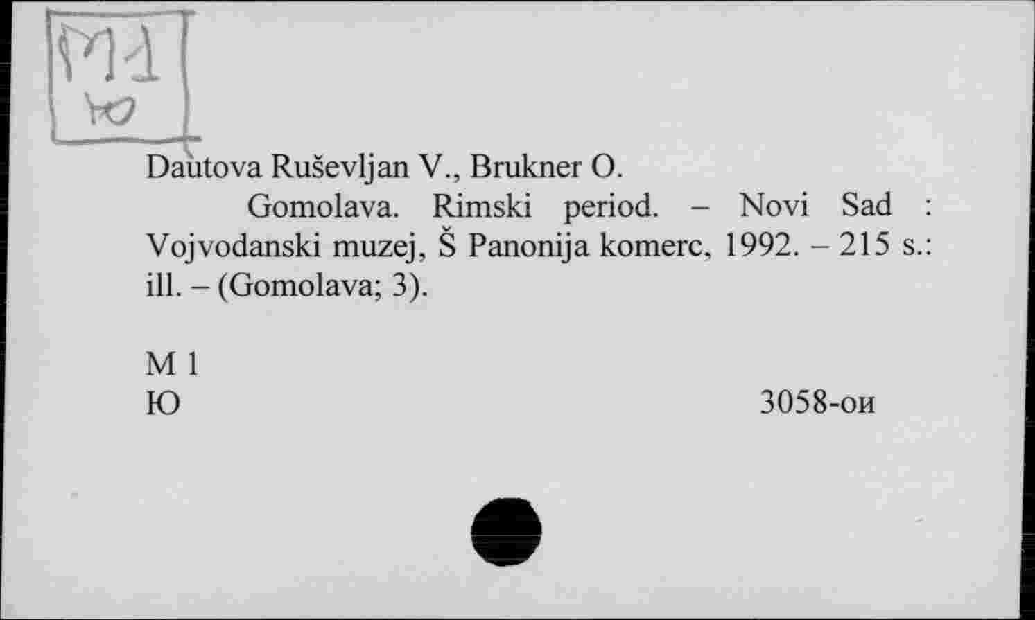 ﻿Vid
- — ... - »
Dautova Rusevljan V., Brukner O.
Gomolava. Rimski period. - Novi Sad : Vojvodanski muzej, S Panonija komerc, 1992. - 215 s.: ill. - (Gomolava; 3).
M 1
Ю
3058-ои